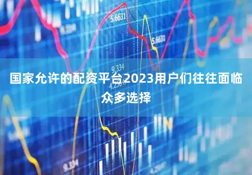 国家允许的配资平台2023用户们往往面临众多选择