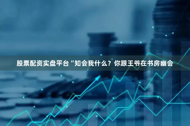 股票配资实盘平台“知会我什么？你跟王爷在书房幽会