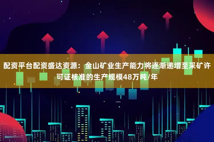 配资平台配资盛达资源：金山矿业生产能力将逐渐递增至采矿许可证核准的生产规模48万吨/年