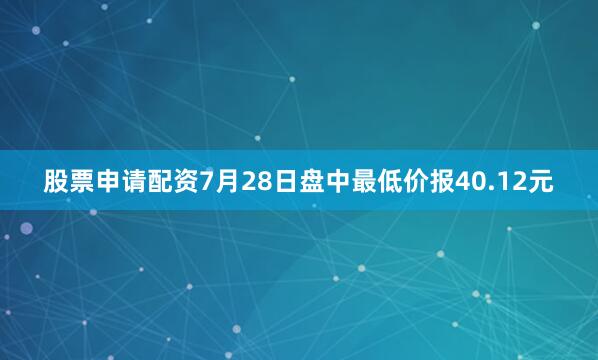 股票申请配资7月28日盘中最低价报40.12元