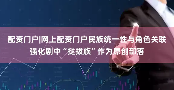 配资门户|网上配资门户民族统一性与角色关联强化剧中“挞拔族”作为原创部落