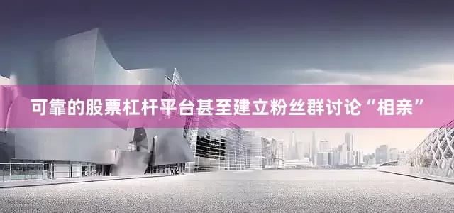 可靠的股票杠杆平台甚至建立粉丝群讨论“相亲”