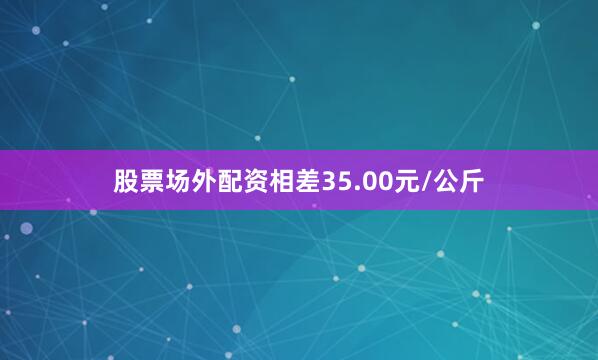 股票场外配资相差35.00元/公斤