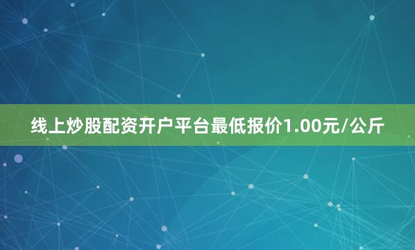 线上炒股配资开户平台最低报价1.00元/公斤