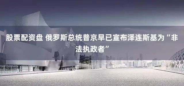 股票配资盘 俄罗斯总统普京早已宣布泽连斯基为“非法执政者”
