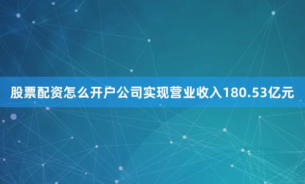股票配资怎么开户公司实现营业收入180.53亿元